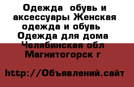 Одежда, обувь и аксессуары Женская одежда и обувь - Одежда для дома. Челябинская обл.,Магнитогорск г.